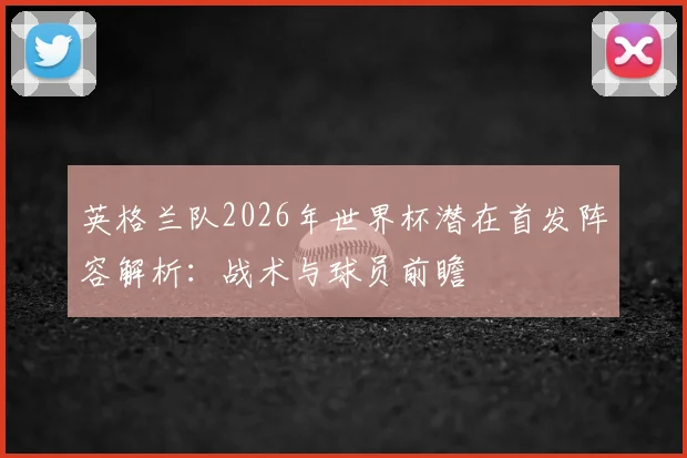 英格兰队2026年世界杯潜在首发阵容解析：战术与球员前瞻