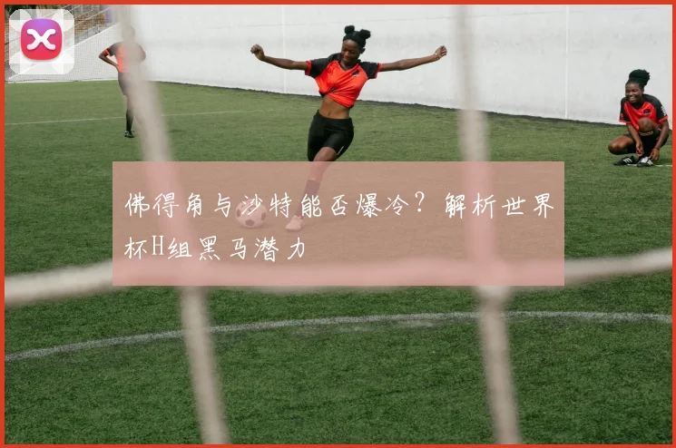 佛得角与沙特能否爆冷？解析世界杯H组黑马潜力