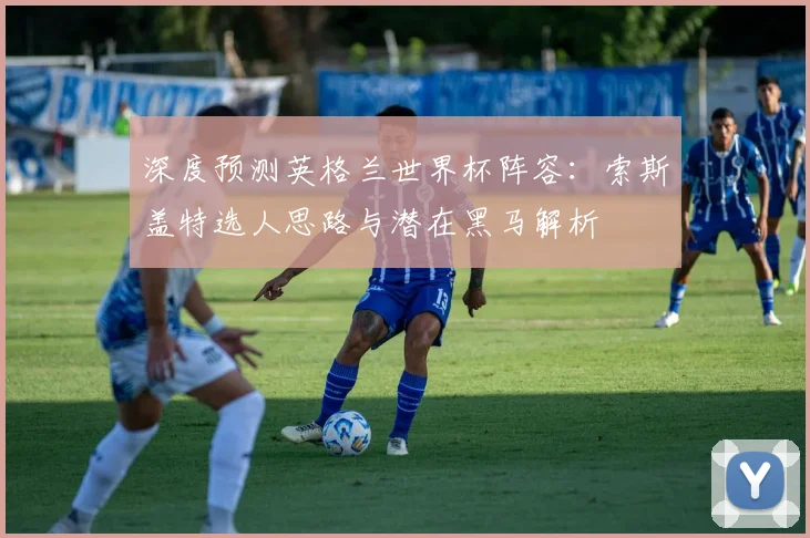 深度预测英格兰世界杯阵容：索斯盖特选人思路与潜在黑马解析