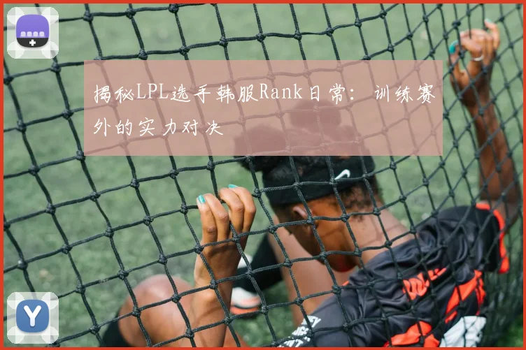 揭秘LPL选手韩服Rank日常：训练赛外的实力对决