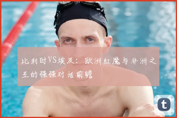 比利时VS埃及：欧洲红魔与非洲之王的强强对话前瞻