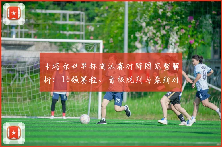 卡塔尔世界杯淘汰赛对阵图完整解析：16强赛程、晋级规则与最新对阵表一览
