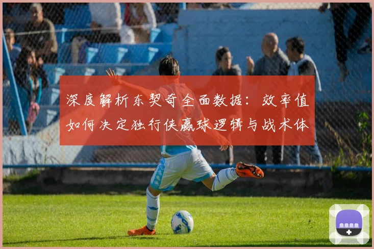 深度解析东契奇全面数据：效率值如何决定独行侠赢球逻辑与战术体系
