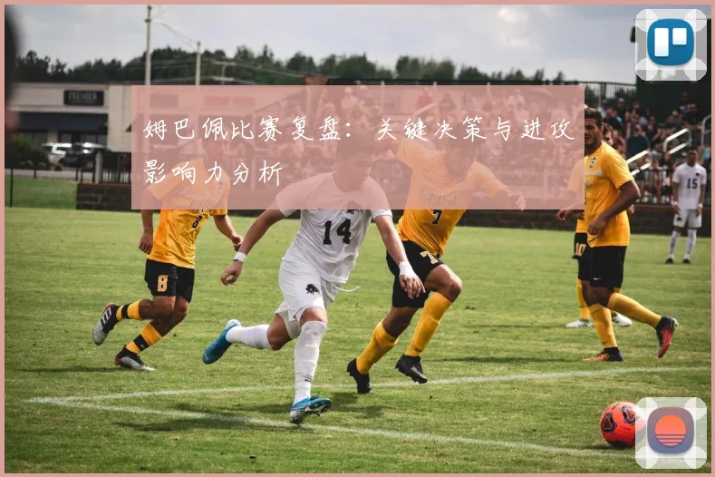 姆巴佩比赛复盘：关键决策与进攻影响力分析
