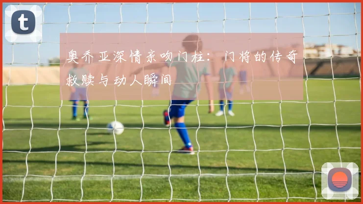奥乔亚深情亲吻门柱：门将的传奇救赎与动人瞬间