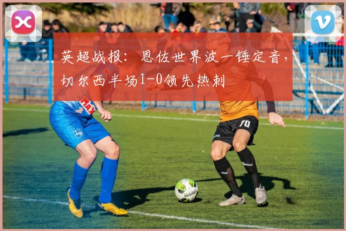 英超战报：恩佐世界波一锤定音，切尔西半场1-0领先热刺