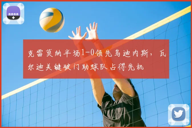 克雷莫纳半场1-0领先乌迪内斯，瓦尔迪关键破门助球队占得先机