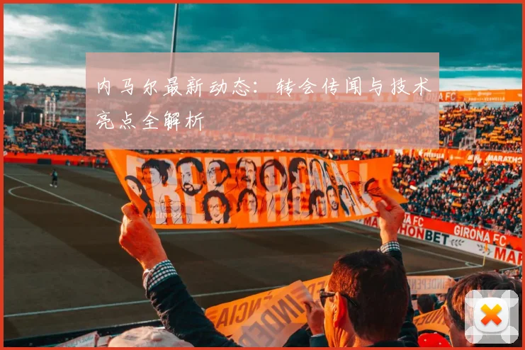 内马尔最新动态：转会传闻与技术亮点全解析