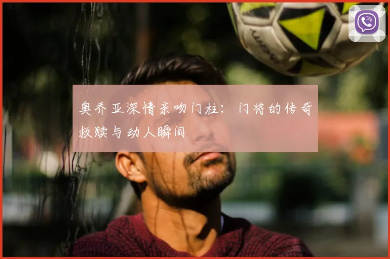 奥乔亚深情亲吻门柱：门将的传奇救赎与动人瞬间