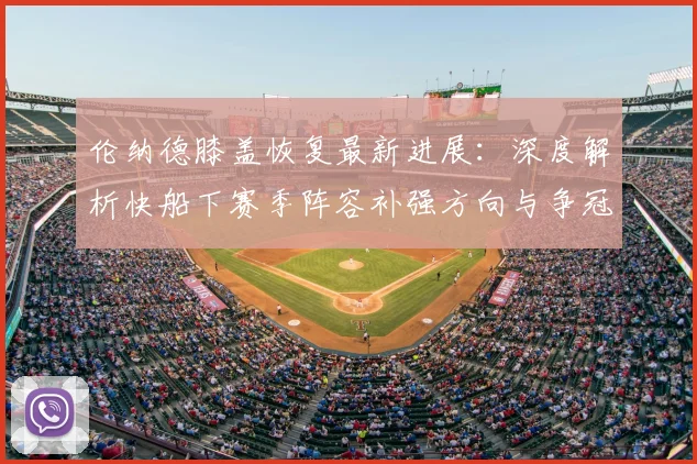 伦纳德膝盖恢复最新进展：深度解析快船下赛季阵容补强方向与争冠前景