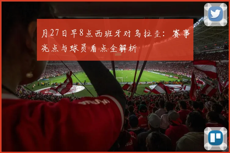 月27日早8点西班牙对乌拉圭:赛事亮点与球员看点全解析