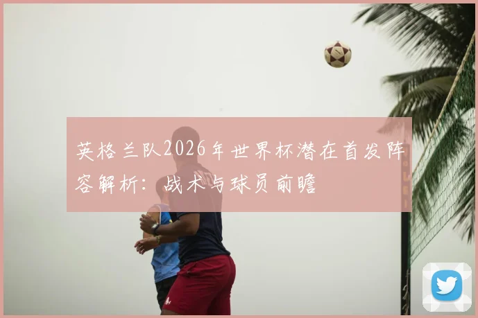 英格兰队2026年世界杯潜在首发阵容解析：战术与球员前瞻