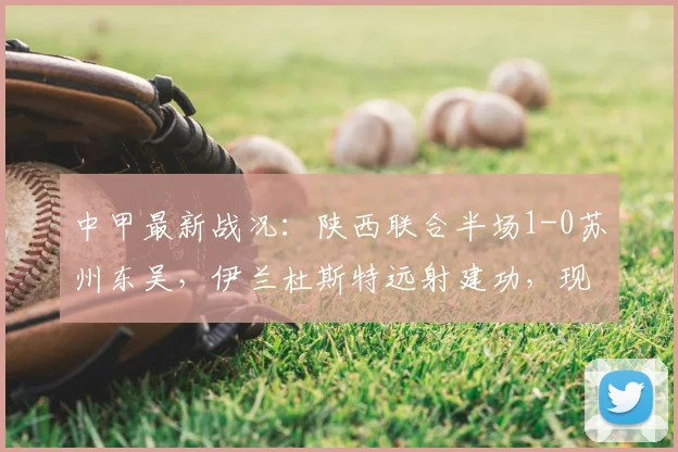 中甲最新战况：陕西联合半场1-0苏州东吴，伊兰杜斯特远射建功，现场直击